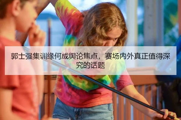 郭士强集训缘何成舆论焦点，赛场内外真正值得深究的话题